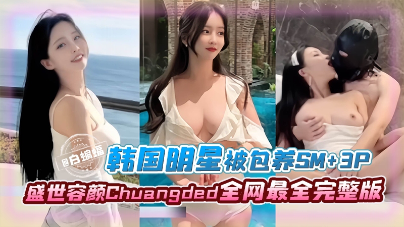 韩国明星被包养SM+3p完整版，盛世容颜Chyangded全网最全完整版