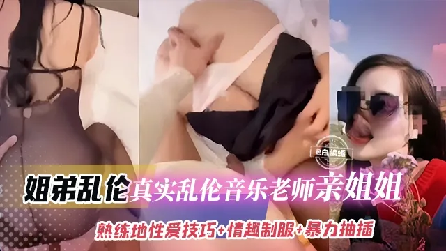 姐弟乱伦-真实乱伦音乐老师亲姐姐，熟练跪地性爱技巧+情趣制服+暴力抽插