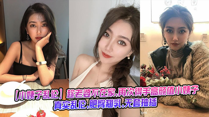 【小姨子乱伦】趁老婆不在家,再次得手高颜值小姨子,真实乱伦,肥臀翘乳,无套抽插